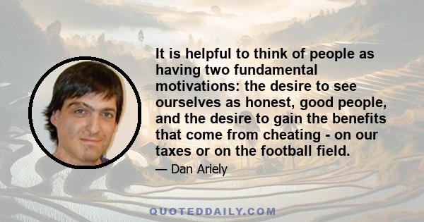 It is helpful to think of people as having two fundamental motivations: the desire to see ourselves as honest, good people, and the desire to gain the benefits that come from cheating - on our taxes or on the football