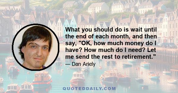 What you should do is wait until the end of each month, and then say, OK, how much money do I have? How much do I need? Let me send the rest to retirement.