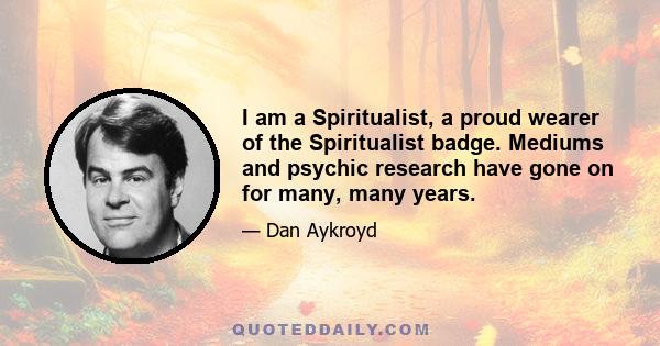 I am a Spiritualist, a proud wearer of the Spiritualist badge. Mediums and psychic research have gone on for many, many years.