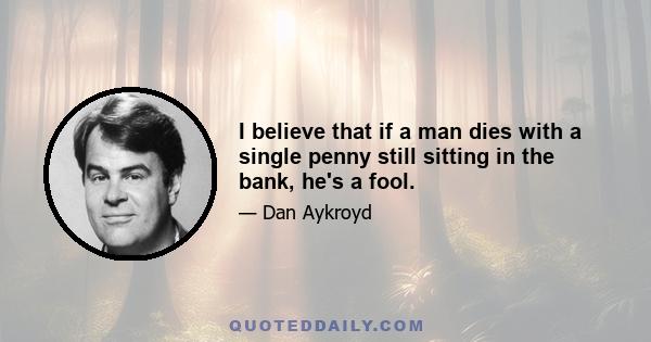 I believe that if a man dies with a single penny still sitting in the bank, he's a fool.