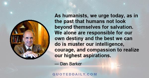 As humanists, we urge today, as in the past that humans not look beyond themselves for salvation. We alone are responsible for our own destiny and the best we can do is muster our intelligence, courage, and compassion