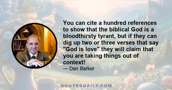 You can cite a hundred references to show that the biblical God is a bloodthirsty tyrant, but if they can dig up two or three verses that say God is love they will claim that you are taking things out of context!