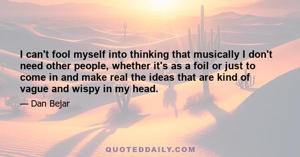 I can't fool myself into thinking that musically I don't need other people, whether it's as a foil or just to come in and make real the ideas that are kind of vague and wispy in my head.