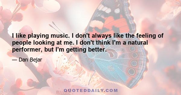 I like playing music. I don't always like the feeling of people looking at me. I don't think I'm a natural performer, but I'm getting better.