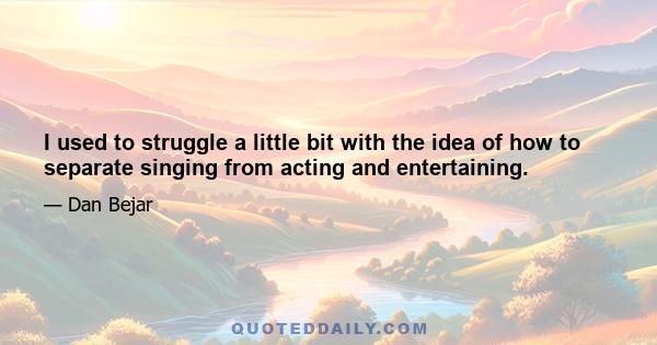 I used to struggle a little bit with the idea of how to separate singing from acting and entertaining.