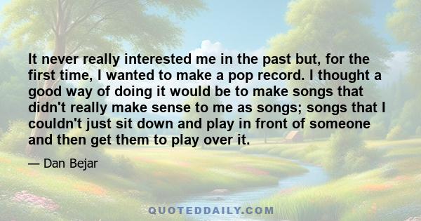 It never really interested me in the past but, for the first time, I wanted to make a pop record. I thought a good way of doing it would be to make songs that didn't really make sense to me as songs; songs that I