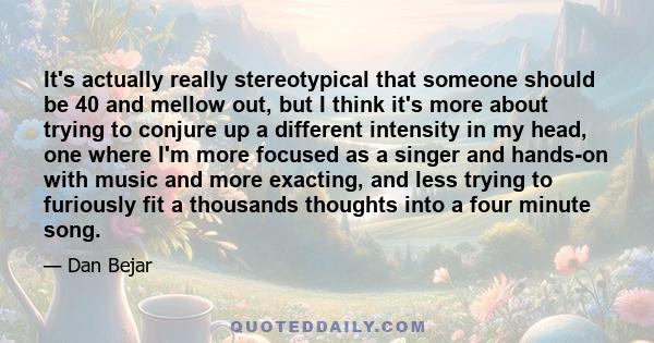 It's actually really stereotypical that someone should be 40 and mellow out, but I think it's more about trying to conjure up a different intensity in my head, one where I'm more focused as a singer and hands-on with