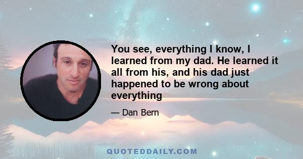 You see, everything I know, I learned from my dad. He learned it all from his, and his dad just happened to be wrong about everything