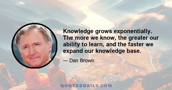 Knowledge grows exponentially. The more we know, the greater our ability to learn, and the faster we expand our knowledge base.