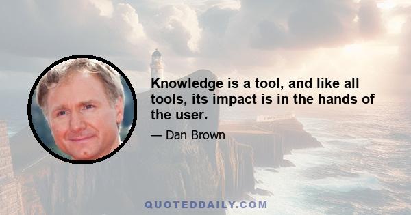 Knowledge is a tool, and like all tools, its impact is in the hands of the user.