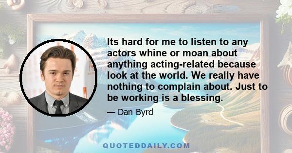 Its hard for me to listen to any actors whine or moan about anything acting-related because look at the world. We really have nothing to complain about. Just to be working is a blessing.