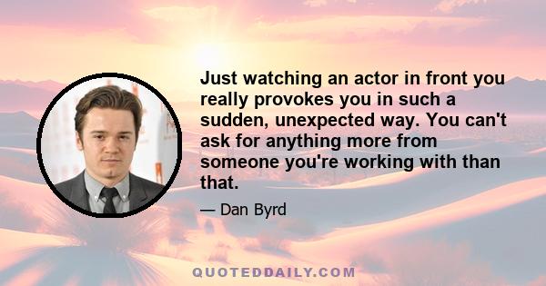 Just watching an actor in front you really provokes you in such a sudden, unexpected way. You can't ask for anything more from someone you're working with than that.