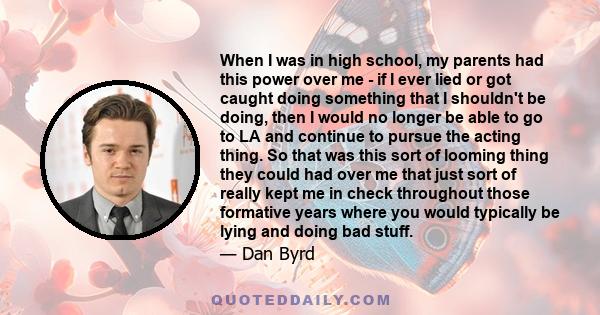 When I was in high school, my parents had this power over me - if I ever lied or got caught doing something that I shouldn't be doing, then I would no longer be able to go to LA and continue to pursue the acting thing.