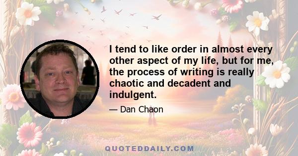 I tend to like order in almost every other aspect of my life, but for me, the process of writing is really chaotic and decadent and indulgent.