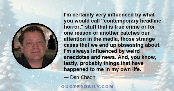 I'm certainly very influenced by what you would call contemporary headline horror, stuff that is true crime or for one reason or another catches our attention in the media, those strange cases that we end up obsessing