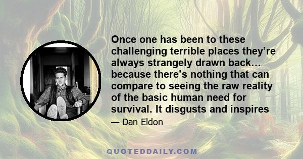 Once one has been to these challenging terrible places they’re always strangely drawn back… because there’s nothing that can compare to seeing the raw reality of the basic human need for survival. It disgusts and