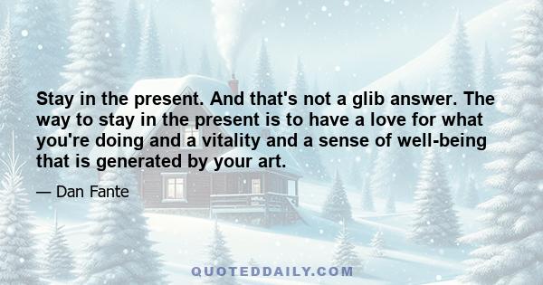 Stay in the present. And that's not a glib answer. The way to stay in the present is to have a love for what you're doing and a vitality and a sense of well-being that is generated by your art.