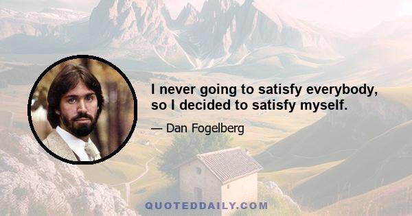 I never going to satisfy everybody, so I decided to satisfy myself.