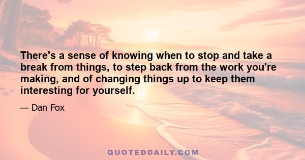 There's a sense of knowing when to stop and take a break from things, to step back from the work you're making, and of changing things up to keep them interesting for yourself.