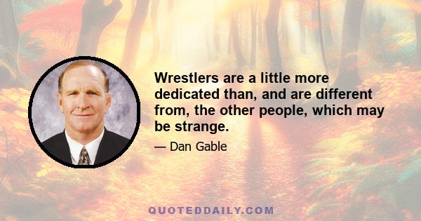 Wrestlers are a little more dedicated than, and are different from, the other people, which may be strange.