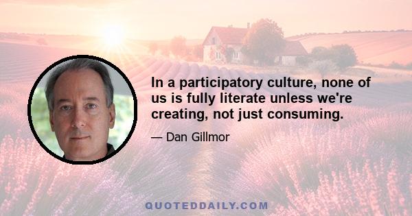 In a participatory culture, none of us is fully literate unless we're creating, not just consuming.