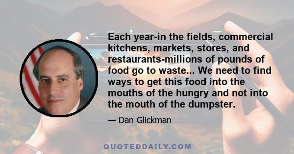 Each year-in the fields, commercial kitchens, markets, stores, and restaurants-millions of pounds of food go to waste... We need to find ways to get this food into the mouths of the hungry and not into the mouth of the