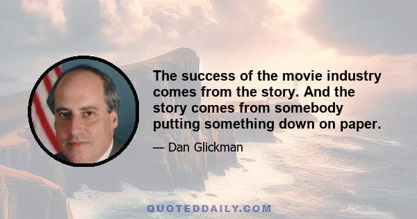 The success of the movie industry comes from the story. And the story comes from somebody putting something down on paper.