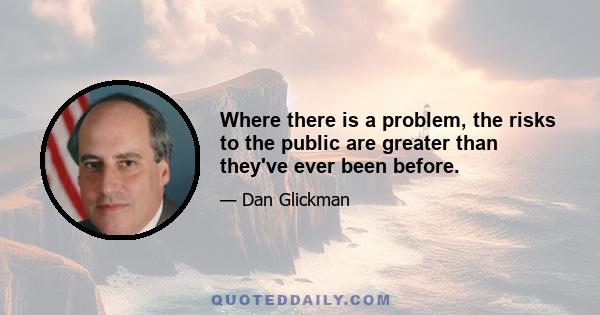 Where there is a problem, the risks to the public are greater than they've ever been before.