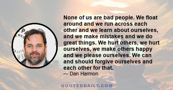 None of us are bad people. We float around and we run across each other and we learn about ourselves, and we make mistakes and we do great things. We hurt others, we hurt ourselves, we make others happy and we please