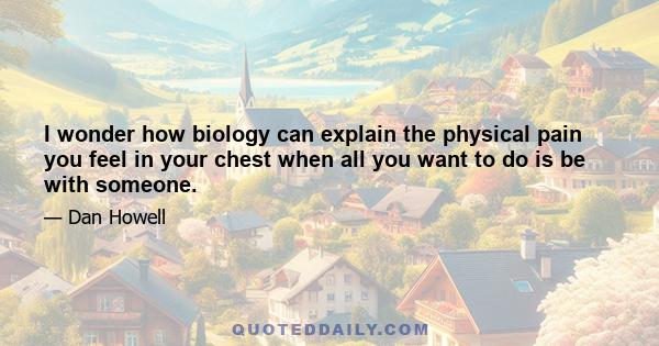 I wonder how biology can explain the physical pain you feel in your chest when all you want to do is be with someone.