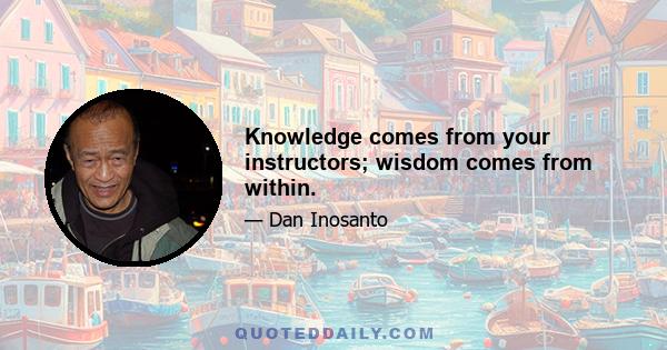 Knowledge comes from your instructors; wisdom comes from within.