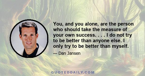 You, and you alone, are the person who should take the measure of your own success. . . . I do not try to be better than anyone else. I only try to be better than myself.