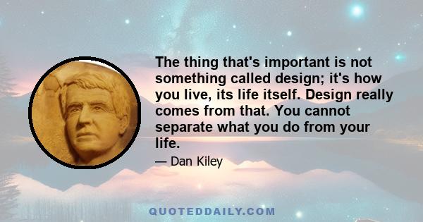 The thing that's important is not something called design; it's how you live, its life itself. Design really comes from that. You cannot separate what you do from your life.