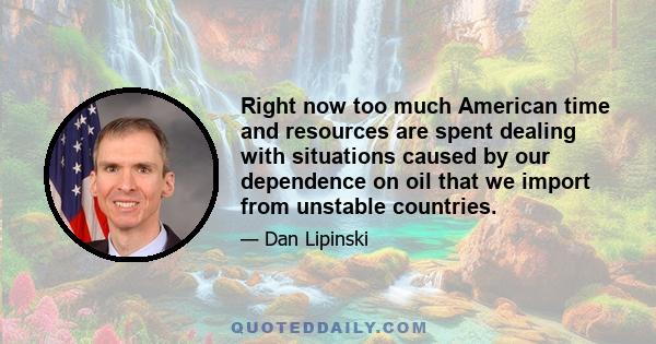 Right now too much American time and resources are spent dealing with situations caused by our dependence on oil that we import from unstable countries.