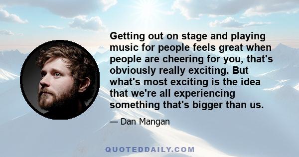 Getting out on stage and playing music for people feels great when people are cheering for you, that's obviously really exciting. But what's most exciting is the idea that we're all experiencing something that's bigger