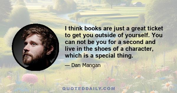 I think books are just a great ticket to get you outside of yourself. You can not be you for a second and live in the shoes of a character, which is a special thing.