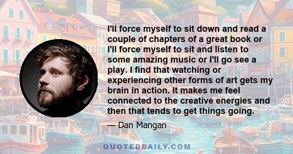 I'll force myself to sit down and read a couple of chapters of a great book or I'll force myself to sit and listen to some amazing music or I'll go see a play. I find that watching or experiencing other forms of art