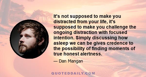 It's not supposed to make you distracted from your life, it's supposed to make you challenge the ongoing distraction with focused intention. Simply discussing how asleep we can be gives credence to the possibility of