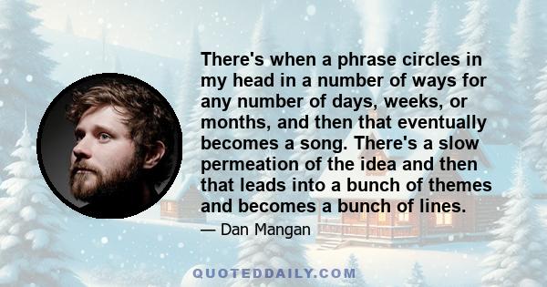 There's when a phrase circles in my head in a number of ways for any number of days, weeks, or months, and then that eventually becomes a song. There's a slow permeation of the idea and then that leads into a bunch of