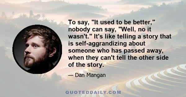 To say, It used to be better, nobody can say, Well, no it wasn't. It's like telling a story that is self-aggrandizing about someone who has passed away, when they can't tell the other side of the story.