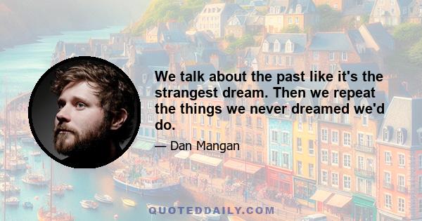 We talk about the past like it's the strangest dream. Then we repeat the things we never dreamed we'd do.