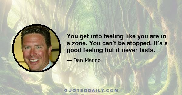 You get into feeling like you are in a zone. You can't be stopped. It's a good feeling but it never lasts.