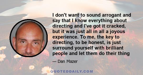 I don't want to sound arrogant and say that I know everything about directing and I've got it cracked, but it was just all in all a joyous experience. To me, the key to directing, to be honest, is just surround yourself 