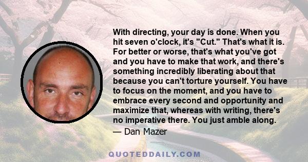 With directing, your day is done. When you hit seven o'clock, it's Cut. That's what it is. For better or worse, that's what you've got and you have to make that work, and there's something incredibly liberating about