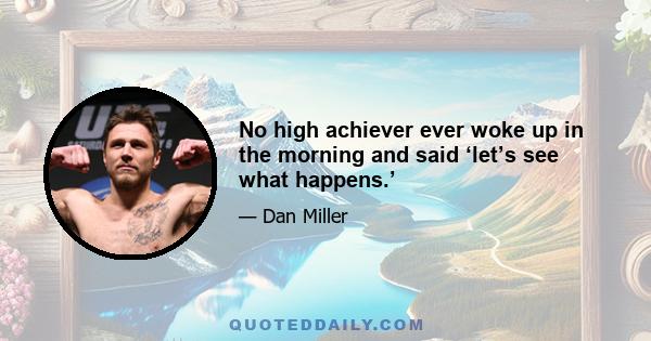 No high achiever ever woke up in the morning and said ‘let’s see what happens.’