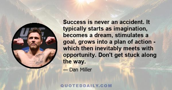 Success is never an accident. It typically starts as imagination, becomes a dream, stimulates a goal, grows into a plan of action - which then inevitably meets with opportunity. Don't get stuck along the way.