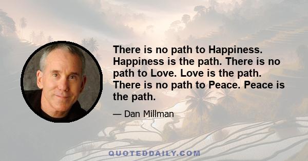 There is no path to Happiness. Happiness is the path. There is no path to Love. Love is the path. There is no path to Peace. Peace is the path.