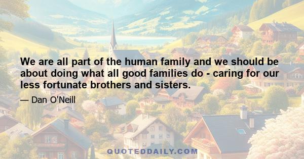 We are all part of the human family and we should be about doing what all good families do - caring for our less fortunate brothers and sisters.