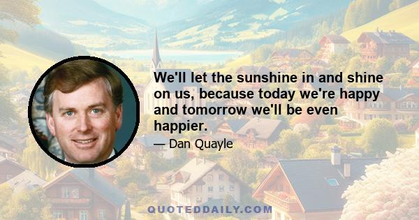 We'll let the sunshine in and shine on us, because today we're happy and tomorrow we'll be even happier.