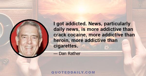 I got addicted. News, particularly daily news, is more addictive than crack cocaine, more addictive than heroin, more addictive than cigarettes.